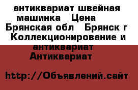 антиквариат швейная машинка › Цена ­ 1 - Брянская обл., Брянск г. Коллекционирование и антиквариат » Антиквариат   